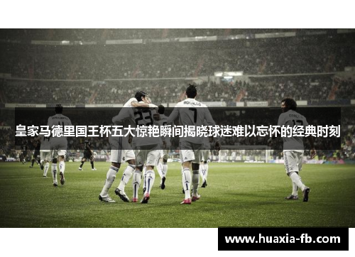 皇家马德里国王杯五大惊艳瞬间揭晓球迷难以忘怀的经典时刻