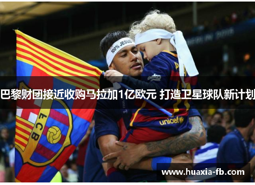 巴黎财团接近收购马拉加1亿欧元 打造卫星球队新计划 巴黎财团接近收购马拉加1亿欧元 打造卫星球队新计划