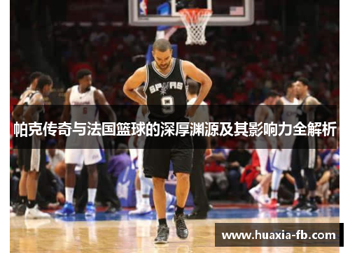 帕克传奇与法国篮球的深厚渊源及其影响力全解析