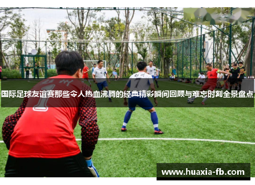 国际足球友谊赛那些令人热血沸腾的经典精彩瞬间回顾与难忘时刻全景盘点