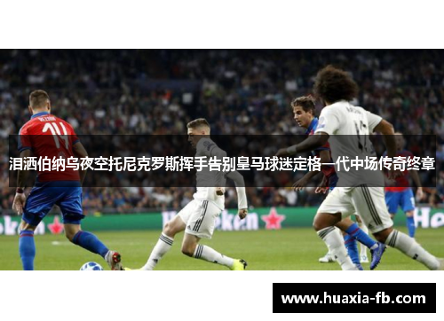 泪洒伯纳乌夜空托尼克罗斯挥手告别皇马球迷定格一代中场传奇终章