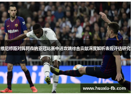 维尼修斯对阵阿森纳亚冠比赛中进攻端综合贡献深度解析表现评估研究 维尼修斯对阵阿森纳亚冠比赛中进攻端综合贡献深度解析表现评估研究